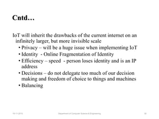 IoT will inherit the drawbacks of the current internet on an
infinitely larger, but more invisible scale
• Privacy – will be a huge issue when implementing IoT
• Identity - Online Fragmentation of Identity
• Efficiency – speed - person loses identity and is an IP
address
• Decisions – do not delegate too much of our decision
making and freedom of choice to things and machines
• Balancing
Cntd…
Department of Computer Science & Engineering 3019-11-2015
 