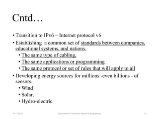 • Transition to IPv6 – Internet protocol v6
• Establishing a common set of standards between companies,
educational systems, and nations.
• The same type of cabling,
• The same applications or programming
• The same protocol or set of rules that will apply to all
• Developing energy sources for millions -even billions - of
sensors.
• Wind
• Solar,
• Hydro-electric
Cntd…
Department of Computer Science & Engineering 3119-11-2015
 