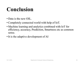 Conclusion
• Data is the new OIL.
• Completely connected world with help of IoT.
• Machine learning and analytics combined with IoT for
efficiency, accuracy, Prediction, Smartness etc as common
sense.
• It is the adaptive development of AI
Department of Computer Science & Engineering 3219-11-2015
 