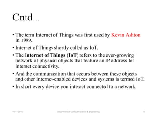 • The term Internet of Things was first used by Kevin Ashton
in 1999.
• Internet of Things shortly called as IoT.
• The Internet of Things (IoT) refers to the ever-growing
network of physical objects that feature an IP address for
internet connectivity.
• And the communication that occurs between these objects
and other Internet-enabled devices and systems is termed IoT.
• In short every device you interact connected to a network.
6
Cntd…
Department of Computer Science & Engineering19-11-2015
 