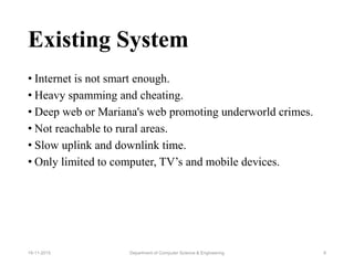 Existing System
• Internet is not smart enough.
• Heavy spamming and cheating.
• Deep web or Mariana's web promoting underworld crimes.
• Not reachable to rural areas.
• Slow uplink and downlink time.
• Only limited to computer, TV’s and mobile devices.
Department of Computer Science & Engineering 819-11-2015
 