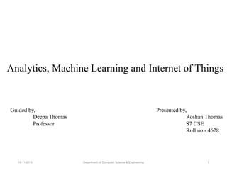 Analytics, Machine Learning and Internet of Things
Guided by,
Deepa Thomas
Professor
Presented by,
Roshan Thomas
S7 CSE
Roll no.- 4628
Department of Computer Science & Engineering19-11-2015 1
 