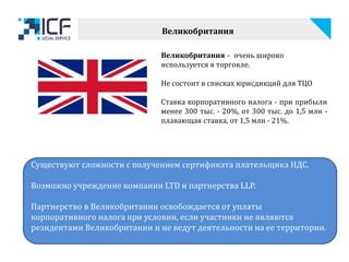 Великобритания – очень широко
используется в торговле.
Не состоит в списках юрисдикций для ТЦО
Ставка корпоративного налога - при прибыли
менее 300 тыс. - 20%, от 300 тыс. до 1,5 млн -
плавающая ставка, от 1,5 млн - 21%.
Существуют сложности с получением сертификата плательщика НДС.
Возможно учреждение компании LTD и партнерства LLP.
Партнерство в Великобритании освобождается от уплаты
корпоративного налога при условии, если участники не являются
резидентами Великобритании и не ведут деятельности на ее территории.
Великобритания
 