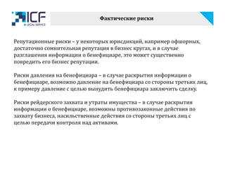 Фактические риски
Репутационные риски – у некоторых юрисдикций, например офшорных,
достаточно сомнительная репутация в бизнес кругах, и в случае
разглашения информации о бенефициаре, это может существенно
повредить его бизнес репутации.
Риски давления на бенефициара – в случае раскрытия информации о
бенефициаре, возможно давление на бенефициара со стороны третьих лиц,
к примеру давление с целью вынудить бенефициара заключить сделку.
Риски рейдерского захвата и утраты имущества – в случае раскрытия
информации о бенефициаре, возможны противозаконные действия по
захвату бизнеса, насильственные действия со стороны третьих лиц с
целью передачи контроля над активами.
 