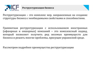 Реструктуризация бизнеса
Реструктуризация – это комплекс мер, направленных на создание
структуры бизнеса с необходимыми свойствами и способностями.
Граммотная реструктуризация с использованием иностранных
(офшорных и оншорных) компаний – это комплексный подход,
который позволяет получить ряд весомых преимуществ для
бизнеса и решить многие проблемы, присущие украинской среде.
Рассмотрим подробнее преимущества реструктуризации
 