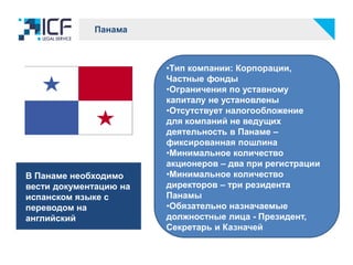 Панама
•Тип компании: Корпорации,
Частные фонды
•Ограничения по уставному
капиталу не установлены
•Отсутствует налогообложение
для компаний не ведущих
деятельность в Панаме –
фиксированная пошлина
•Минимальное количество
акционеров – два при регистрации
•Минимальное количество
директоров – три резидента
Панамы
•Обязательно назначаемые
должностные лица - Президент,
Секретарь и Казначей
В Панаме необходимо
вести документацию на
испанском языке с
переводом на
английский
 