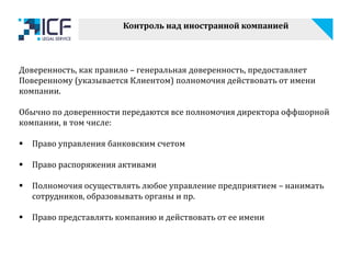 Контроль над иностранной компанией
Доверенность, как правило – генеральная доверенность, предоставляет
Поверенному (указывается Клиентом) полномочия действовать от имени
компании.
Обычно по доверенности передаются все полномочия директора оффшорной
компании, в том числе:
 Право управления банковским счетом
 Право распоряжения активами
 Полномочия осуществлять любое управление предприятием – нанимать
сотрудников, образовывать органы и пр.
 Право представлять компанию и действовать от ее имени
 