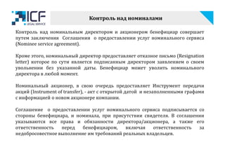 Контроль над номиналами
Контроль над номинальным директором и акционером бенефициар совершает
путем заключения Соглашения о предоставлении услуг номинального сервиса
(Nominee service agreement).
Кроме этого, номинальный директор предоставляет отказное письмо (Resignation
letter) которое по сути является подписанным директором заявлением о своем
увольнении без указанной даты. Бенефициар может уволить номинального
директора в любой момент.
Номинальный акционер, в свою очередь предоставляет Инструмент передачи
акций (Instrument of transfer), - акт с открытой датой и незаполненными графами
с информацией о новом акционере компании.
Соглашение о предоставлении услуг номинального сервиса подписывается со
стороны бенефициара, и номинала, при присутствии свидетеля. В соглашении
указываются все права и обязанности директора/акционера, а также его
ответственность перед бенефициаром, включая ответственность за
недобросовестное выполнение им требований реальных владельцев.
 