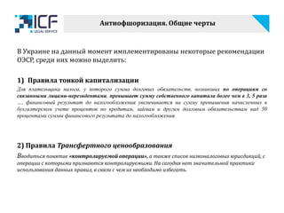 В Украине на данный момент имплементированы некоторые рекомендации
ОЭСР, среди них можно выделить:
1) Правила тонкой капитализации
Для плательщика налога, у которого сумма долговых обязательств, возникших по операциям со
связанными лицами-нерезидентами, превышает сумму собственного капитала более чем в 3, 5 раза
…, финансовый результат до налогообложения увеличивается на сумму превышения начисленных в
бухгалтерском учете процентов по кредитам, займам и другим долговым обязательствам над 50
процентами суммы финансового результата до налогообложения.
2) Правила Трансфертного ценообразования
Вводиться понятие «контролируемой операции», а также список низконалоговых юрисдикций, с
операции с которыми признаются контролируемыми. На сегодня нет значительной практики
использования данных правил, в связи с чем их необходимо избегать.
Антиофшоризация. Общие черты
 