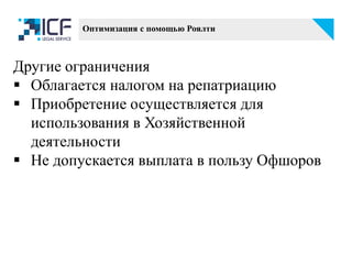 Другие ограничения
 Облагается налогом на репатриацию
 Приобретение осуществляется для
использования в Хозяйственной
деятельности
 Не допускается выплата в пользу Офшоров
Оптимизация с помощью Роялти
 
