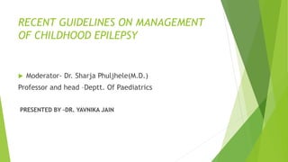 RECENT GUIDELINES ON MANAGEMENT
OF CHILDHOOD EPILEPSY
 Moderator- Dr. Sharja Phuljhele(M.D.)
Professor and head –Deptt. Of Paediatrics
PRESENTED BY –DR. YAVNIKA JAIN
 