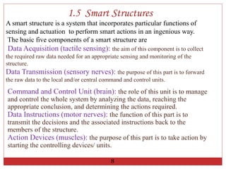 A smart structure is a system that incorporates particular functions of
sensing and actuation to perform smart actions in an ingenious way.
The basic five components of a smart structure are
Data Acquisition (tactile sensing): the aim of this component is to collect
the required raw data needed for an appropriate sensing and monitoring of the
structure.
Data Transmission (sensory nerves): the purpose of this part is to forward
the raw data to the local and/or central command and control units.
1.5 Smart Structures
Command and Control Unit (brain): the role of this unit is to manage
and control the whole system by analyzing the data, reaching the
appropriate conclusion, and determining the actions required.
Data Instructions (motor nerves): the function of this part is to
transmit the decisions and the associated instructions back to the
members of the structure.
Action Devices (muscles): the purpose of this part is to take action by
starting the controlling devices/ units.
8
 