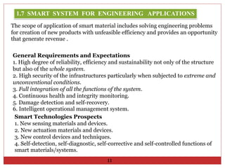General Requirements and Expectations
1. High degree of reliability, efficiency and sustainability not only of the structure
but also of the whole system.
2. High security of the infrastructures particularly when subjected to extreme and
unconventional conditions.
3. Full integration of all the functions of the system.
4. Continuous health and integrity monitoring.
5. Damage detection and self-recovery.
6. Intelligent operational management system.
Smart Technologies Prospects
1. New sensing materials and devices.
2. New actuation materials and devices.
3. New control devices and techniques.
4. Self-detection, self-diagnostic, self-corrective and self-controlled functions of
smart materials/systems.
1.7 SMART SYSTEM FOR ENGINEERING APPLICATIONS
11
The scope of application of smart material includes solving engineering problems
for creation of new products with unfeasible efficiency and provides an opportunity
that generate revenue .
 