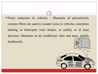 Noise reduction in vehicles : filaments of piezoelectric
ceramic fibres are used to counter noise in vehicles, neutralize
shaking in helicopter rotor blades, or nullify or at least
decrease vibrations in air conditioner fans and auto- mobile
dashboards.
15
 