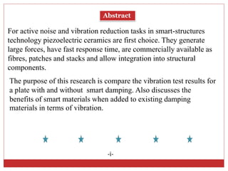 Abstract
For active noise and vibration reduction tasks in smart-structures
technology piezoelectric ceramics are first choice. They generate
large forces, have fast response time, are commercially available as
fibres, patches and stacks and allow integration into structural
components.
-i-
The purpose of this research is compare the vibration test results for
a plate with and without smart damping. Also discusses the
benefits of smart materials when added to existing damping
materials in terms of vibration.
 