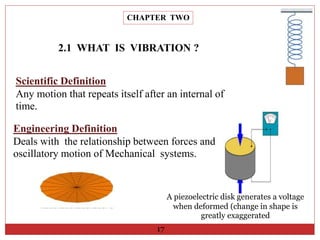 CHAPTER TWO
17
2.1 WHAT IS VIBRATION ?
Scientific Definition
Any motion that repeats itself after an internal of
time.
Engineering Definition
Deals with the relationship between forces and
oscillatory motion of Mechanical systems.
A piezoelectric disk generates a voltage
when deformed (change in shape is
greatly exaggerated
 