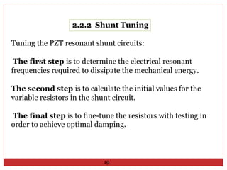 2.2.2 Shunt Tuning
Tuning the PZT resonant shunt circuits:
The first step is to determine the electrical resonant
frequencies required to dissipate the mechanical energy.
The second step is to calculate the initial values for the
variable resistors in the shunt circuit.
The final step is to fine-tune the resistors with testing in
order to achieve optimal damping.
19
 