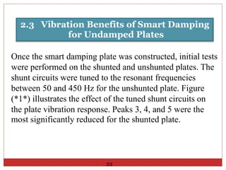 2.3 Vibration Benefits of Smart Damping
for Undamped Plates
Once the smart damping plate was constructed, initial tests
were performed on the shunted and unshunted plates. The
shunt circuits were tuned to the resonant frequencies
between 50 and 450 Hz for the unshunted plate. Figure
(*1*) illustrates the effect of the tuned shunt circuits on
the plate vibration response. Peaks 3, 4, and 5 were the
most significantly reduced for the shunted plate.
22
 