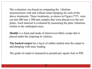 The evaluation was based on comparing the vibration
measurements with and without smart damping for each of the
above treatments. These treatments, as shown in Figure (*3*) were
cut into 400 mm x 500 mm samples that were placed over the test
plates. Each material is evaluated by measuring the plate vibrations
similar to the undamped cases.
Shoddy is a foam pad made of interwoven fabric scraps that is
placed under the carpeting in vehicles.
The backed carpet has a layer of rubber melted onto the carpet to
add damping with mass loading.
The grade of carpet is measured as pounds per square foot or PSF.
26
 