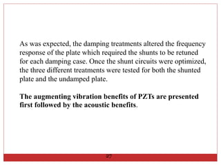 As was expected, the damping treatments altered the frequency
response of the plate which required the shunts to be retuned
for each damping case. Once the shunt circuits were optimized,
the three different treatments were tested for both the shunted
plate and the undamped plate.
The augmenting vibration benefits of PZTs are presented
first followed by the acoustic benefits.
27
 