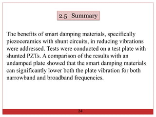 The benefits of smart damping materials, specifically
piezoceramics with shunt circuits, in reducing vibrations
were addressed. Tests were conducted on a test plate with
shunted PZTs. A comparison of the results with an
undamped plate showed that the smart damping materials
can significantly lower both the plate vibration for both
narrowband and broadband frequencies.
2.5 Summary
34
 
