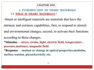 CHAPTER ONE
1.1 WHAT IS SMART MATERIALS ?
-1-
-Smart or intelligent materials are materials that have the
intrinsic and extrinsic capabilities, first, to respond to stimuli
and environmental changes, second, to activate their functions
according to these changes.
*Stimulus —stress, strain, light, electric field, temperature ,
pressure,moisture, magnatic field.
*Response —motion or change in optical properties,modulus,
surface tension, piezoelectricity etc.
 