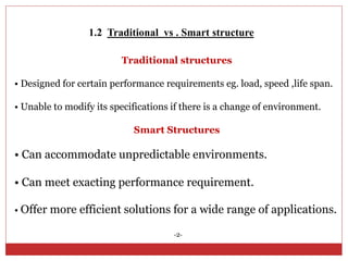 1.2 Traditional vs . Smart structure
Traditional structures
• Designed for certain performance requirements eg. load, speed ,life span.
• Unable to modify its specifications if there is a change of environment.
Smart Structures
• Can accommodate unpredictable environments.
• Can meet exacting performance requirement.
• Offer more efficient solutions for a wide range of applications.
-2-
 
