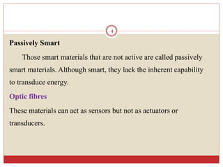 Passively Smart
Those smart materials that are not active are called passively
smart materials. Although smart, they lack the inherent capability
to transduce energy.
Optic fibres
These materials can act as sensors but not as actuators or
transducers.
4
 