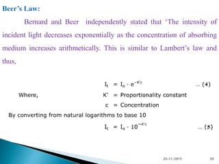 25/11/2015 20
Beer’s Law:
Bernard and Beer independently stated that ‘The intensity of
incident light decreases exponentially as the concentration of absorbing
medium increases arithmetically. This is similar to Lambert’s law and
thus,
 
