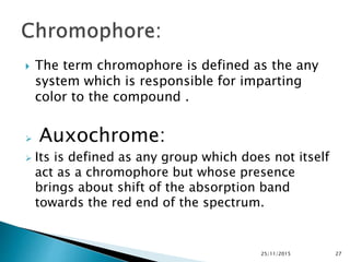  The term chromophore is defined as the any
system which is responsible for imparting
color to the compound .
 Auxochrome:
 Its is defined as any group which does not itself
act as a chromophore but whose presence
brings about shift of the absorption band
towards the red end of the spectrum.
25/11/2015 27
 