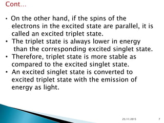 25/11/2015 7
Cont…
• On the other hand, if the spins of the
electrons in the excited state are parallel, it is
called an excited triplet state.
• The triplet state is always lower in energy
than the corresponding excited singlet state.
• Therefore, triplet state is more stable as
compared to the excited singlet state.
• An excited singlet state is converted to
excited triplet state with the emission of
energy as light.
 
