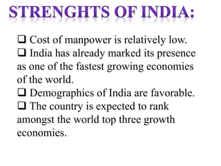  Cost of manpower is relatively low.
 India has already marked its presence
as one of the fastest growing economies
of the world.
 Demographics of India are favorable.
 The country is expected to rank
amongst the world top three growth
economies.
 