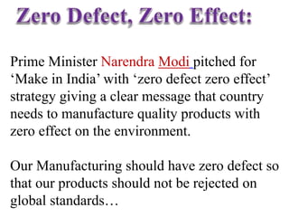 Prime Minister Narendra Modi pitched for
‘Make in India’ with ‘zero defect zero effect’
strategy giving a clear message that country
needs to manufacture quality products with
zero effect on the environment.
Our Manufacturing should have zero defect so
that our products should not be rejected on
global standards…
 