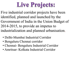 Five industrial corridor projects have been
identified, planned and launched by the
Government of India in the Union Budget of
2014-2015, to provide an impetus to
industrialization and planned urbanisation.
• Delhi-Mumbai Industrial Corridor
• Bengaluru Chennai corridor
• Chennai- Bengaluru Industrial Corridor
• Amritsar- Kolkata Industrial Corridor
 