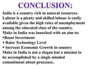 India is a country rich in natural resources.
Labour is a plenty and skilled labour is easily
available given the high rates of unemployment
among the educated class of the country.
Make in India was launched with an aim to:
Boost Investment
 Raise Technology Level
 Increase Economic Growth in country
Make in India is not a slogan but a mission to
be accomplished by a single minded
commitment about processes.
 
