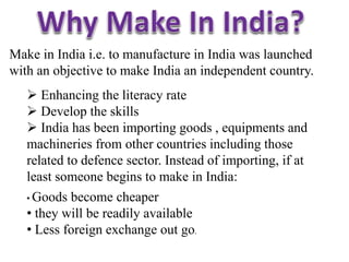 Make in India i.e. to manufacture in India was launched
with an objective to make India an independent country.
 Enhancing the literacy rate
 Develop the skills
 India has been importing goods , equipments and
machineries from other countries including those
related to defence sector. Instead of importing, if at
least someone begins to make in India:
• Goods become cheaper
• they will be readily available
• Less foreign exchange out go.
 