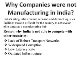 India’s ailing infrastructure scenario and defunct logistics
facilities make it difficult for the country to achieve an
elite status as a manufacturing hub.
Reason why India is not able to compete with
other countries:
 Lack of Robust Transport Networks
 Widespread Corruption
 Low Literacy Rate
 Outdated Infrastructure
 