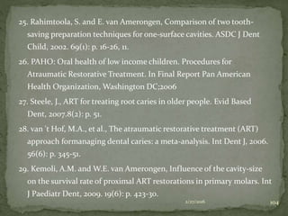 25. Rahimtoola, S. and E. van Amerongen, Comparison of two tooth-
saving preparation techniques for one-surface cavities. ASDC J Dent
Child, 2002. 69(1): p. 16-26, 11.
26. PAHO: Oral health of low income children. Procedures for
Atraumatic Restorative Treatment. In Final Report Pan American
Health Organization, Washington DC;2006
27. Steele, J., ART for treating root caries in older people. Evid Based
Dent, 2007.8(2): p. 51.
28. van 't Hof, M.A., et al., The atraumatic restorative treatment (ART)
approach formanaging dental caries: a meta-analysis. Int Dent J, 2006.
56(6): p. 345-51.
29. Kemoli, A.M. and W.E. van Amerongen, Influence of the cavity-size
on the survival rate of proximal ART restorations in primary molars. Int
J Paediatr Dent, 2009. 19(6): p. 423-30.
2/27/2016 104
 