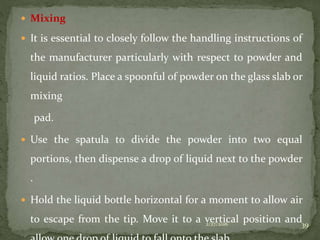  Mixing
 It is essential to closely follow the handling instructions of
the manufacturer particularly with respect to powder and
liquid ratios. Place a spoonful of powder on the glass slab or
mixing
pad.
 Use the spatula to divide the powder into two equal
portions, then dispense a drop of liquid next to the powder
.
 Hold the liquid bottle horizontal for a moment to allow air
to escape from the tip. Move it to a vertical position and2/27/2016 39
 