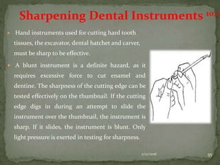  Hand instruments used for cutting hard tooth
tissues, the excavator, dental hatchet and carver,
must be sharp to be effective.
 A blunt instrument is a definite hazard, as it
requires excessive force to cut enamel and
dentine. The sharpness of the cutting edge can be
tested effectively on the thumbnail. If the cutting
edge digs in during an attempt to slide the
instrument over the thumbnail, the instrument is
sharp. If it slides, the instrument is blunt. Only
light pressure is exerted in testing for sharpness.
2/27/2016 55
Sharpening Dental Instruments 10,11
 