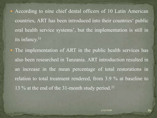  According to nine chief dental officers of 10 Latin American
countries, ART has been introduced into their countries‘ public
oral health service systems’, but the implementation is still in
its infancy.31
 The implementation of ART in the public health services has
also been researched in Tanzania. ART introduction resulted in
an increase in the mean percentage of total restorations in
relation to total treatment rendered, from 3.9 % at baseline to
13 % at the end of the 31-month study period.32
2/27/2016 85
 