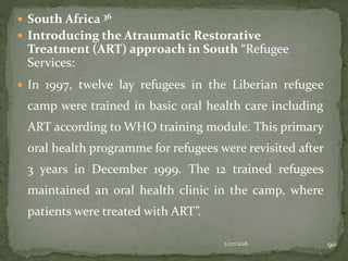  South Africa 36
 Introducing the Atraumatic Restorative
Treatment (ART) approach in South “Refugee
Services:
 In 1997, twelve lay refugees in the Liberian refugee
camp were trained in basic oral health care including
ART according to WHO training module. This primary
oral health programme for refugees were revisited after
3 years in December 1999. The 12 trained refugees
maintained an oral health clinic in the camp, where
patients were treated with ART”.
2/27/2016 90
 
