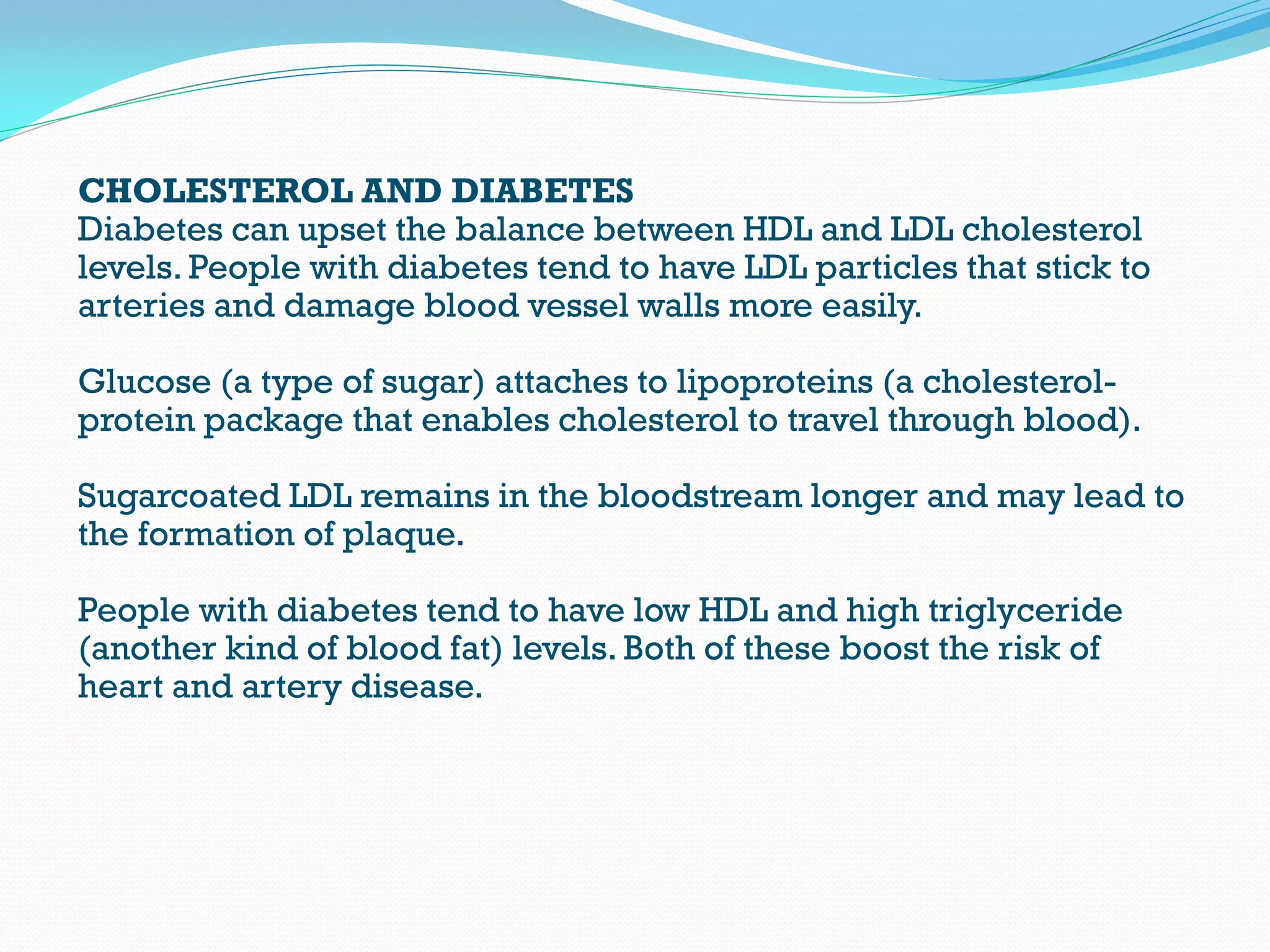 CHOLESTEROL AND DIABETES
Diabetes can upset the balance between HDL and LDL cholesterol
levels. People with diabetes tend to have LDL particles that stick to
arteries and damage blood vessel walls more easily.
Glucose (a type of sugar) attaches to lipoproteins (a cholesterol-
protein package that enables cholesterol to travel through blood).
Sugarcoated LDL remains in the bloodstream longer and may lead to
the formation of plaque.
People with diabetes tend to have low HDL and high triglyceride
(another kind of blood fat) levels. Both of these boost the risk of
heart and artery disease.
 
