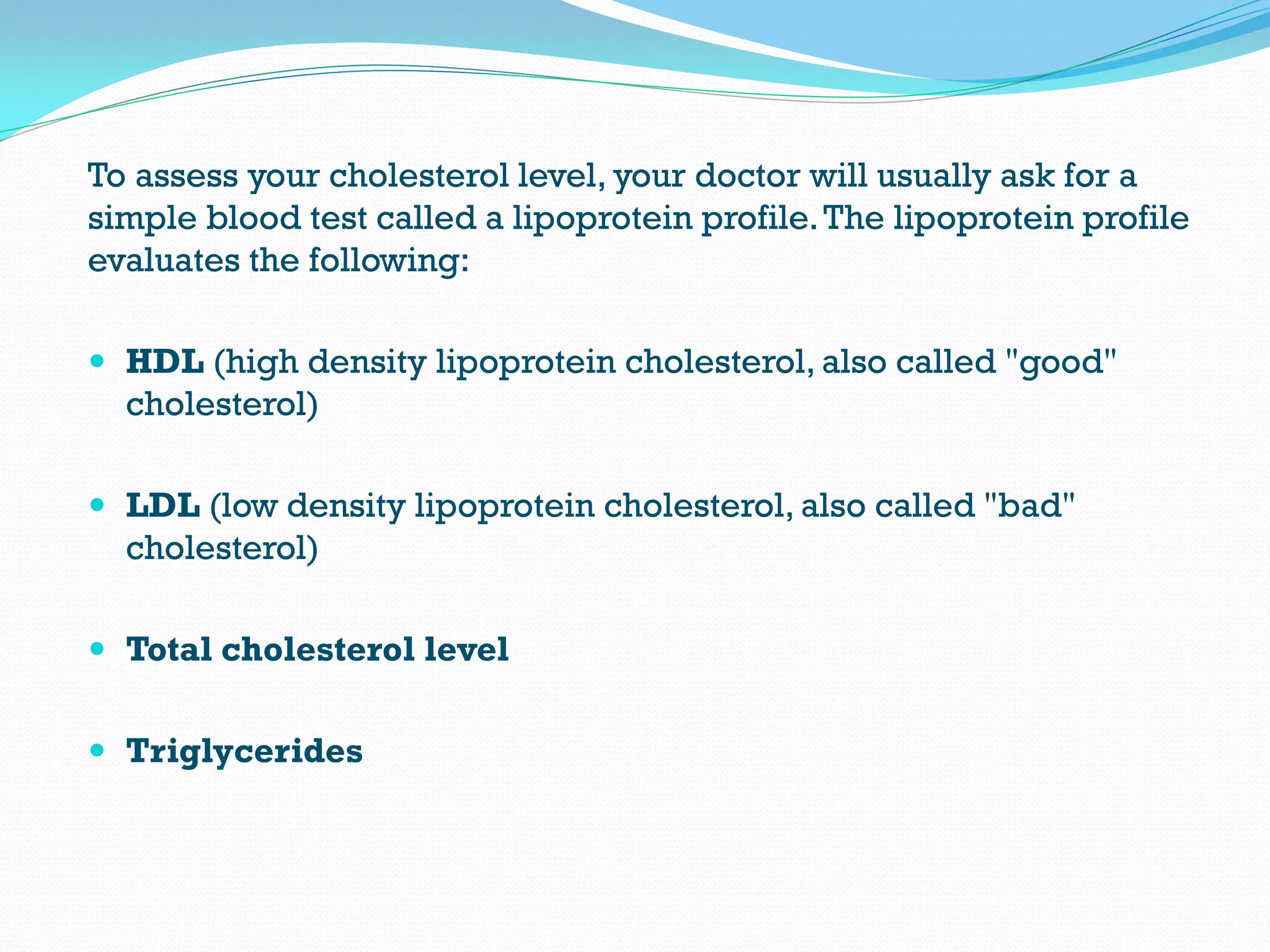 To assess your cholesterol level, your doctor will usually ask for a
simple blood test called a lipoprotein profile.The lipoprotein profile
evaluates the following:
 HDL (high density lipoprotein cholesterol, also called "good"
cholesterol)
 LDL (low density lipoprotein cholesterol, also called "bad"
cholesterol)
 Total cholesterol level
 Triglycerides
 