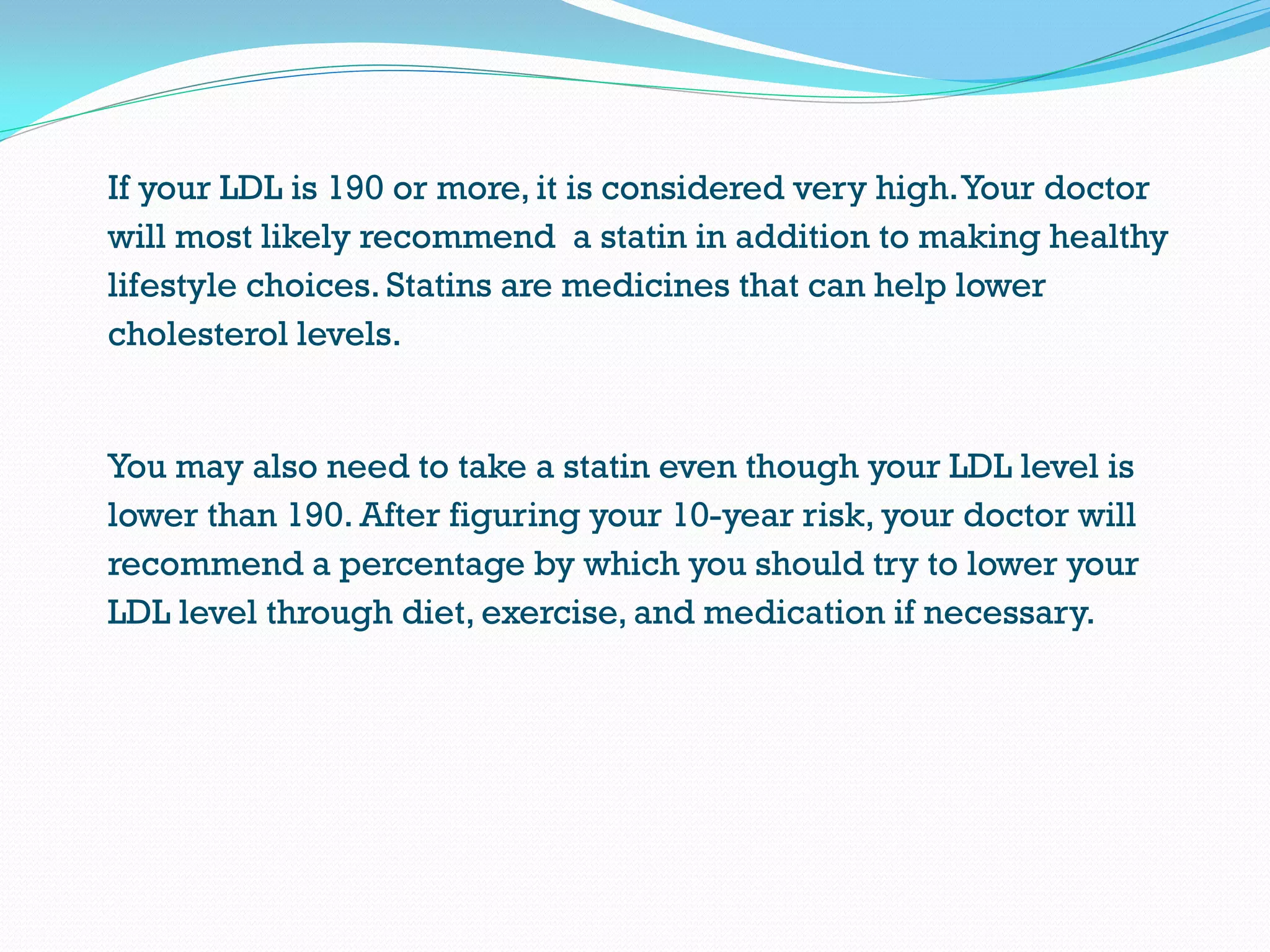 If your LDL is 190 or more, it is considered very high.Your doctor
will most likely recommend a statin in addition to making healthy
lifestyle choices. Statins are medicines that can help lower
cholesterol levels.
You may also need to take a statin even though your LDL level is
lower than 190. After figuring your 10-year risk, your doctor will
recommend a percentage by which you should try to lower your
LDL level through diet, exercise, and medication if necessary.
 