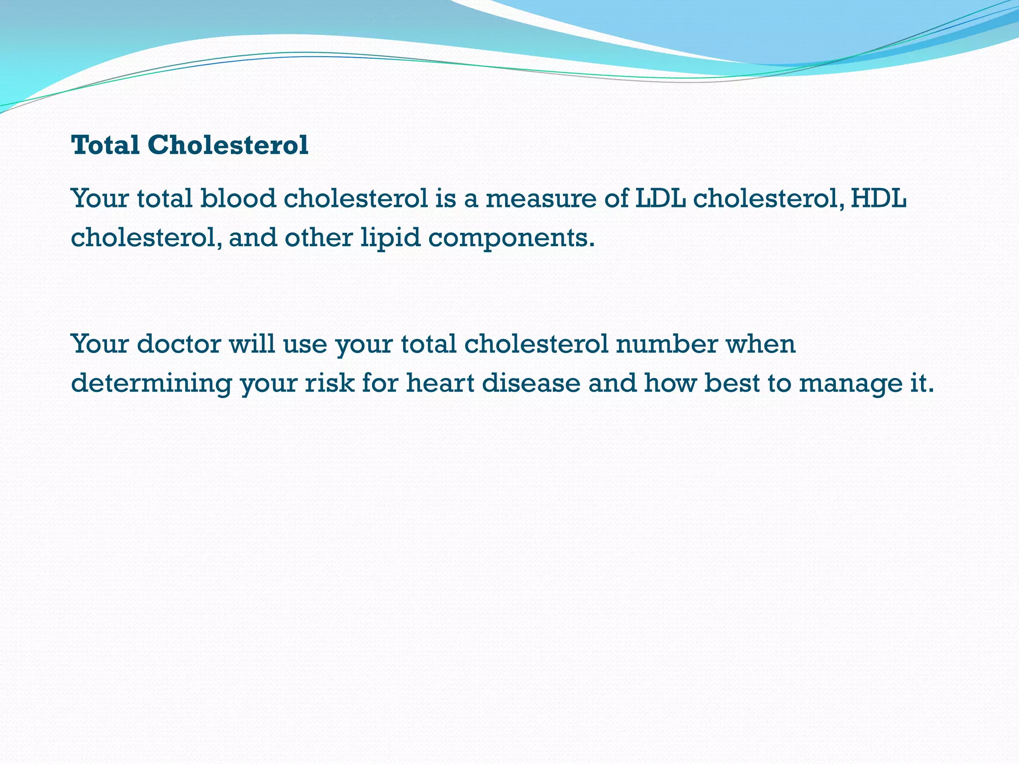 Total Cholesterol
Your total blood cholesterol is a measure of LDL cholesterol, HDL
cholesterol, and other lipid components.
Your doctor will use your total cholesterol number when
determining your risk for heart disease and how best to manage it.
 