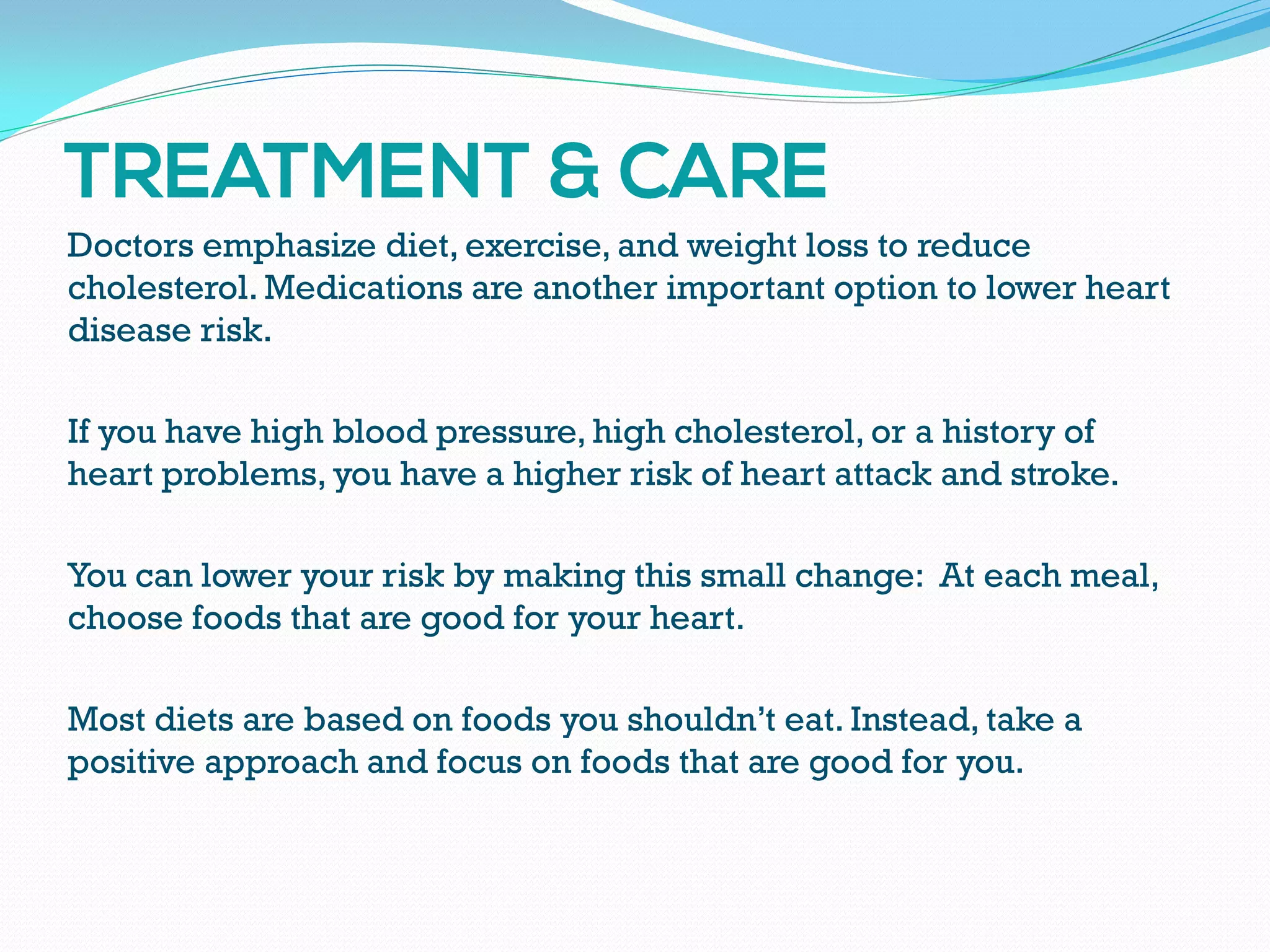 Doctors emphasize diet, exercise, and weight loss to reduce
cholesterol. Medications are another important option to lower heart
disease risk.
If you have high blood pressure, high cholesterol, or a history of
heart problems, you have a higher risk of heart attack and stroke.
You can lower your risk by making this small change: At each meal,
choose foods that are good for your heart.
Most diets are based on foods you shouldn’t eat. Instead, take a
positive approach and focus on foods that are good for you.
 