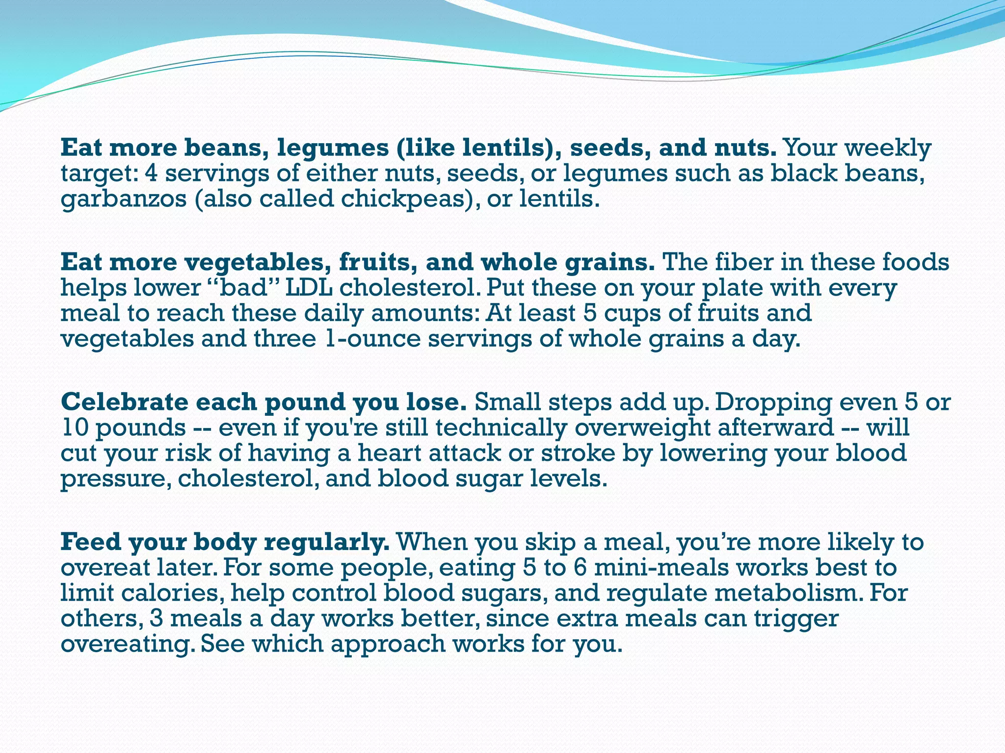 Eat more beans, legumes (like lentils), seeds, and nuts. Your weekly
target: 4 servings of either nuts, seeds, or legumes such as black beans,
garbanzos (also called chickpeas), or lentils.
Eat more vegetables, fruits, and whole grains. The fiber in these foods
helps lower “bad” LDL cholesterol. Put these on your plate with every
meal to reach these daily amounts: At least 5 cups of fruits and
vegetables and three 1-ounce servings of whole grains a day.
Celebrate each pound you lose. Small steps add up. Dropping even 5 or
10 pounds -- even if you're still technically overweight afterward -- will
cut your risk of having a heart attack or stroke by lowering your blood
pressure, cholesterol, and blood sugar levels.
Feed your body regularly. When you skip a meal, you’re more likely to
overeat later. For some people, eating 5 to 6 mini-meals works best to
limit calories, help control blood sugars, and regulate metabolism. For
others, 3 meals a day works better, since extra meals can trigger
overeating. See which approach works for you.
 