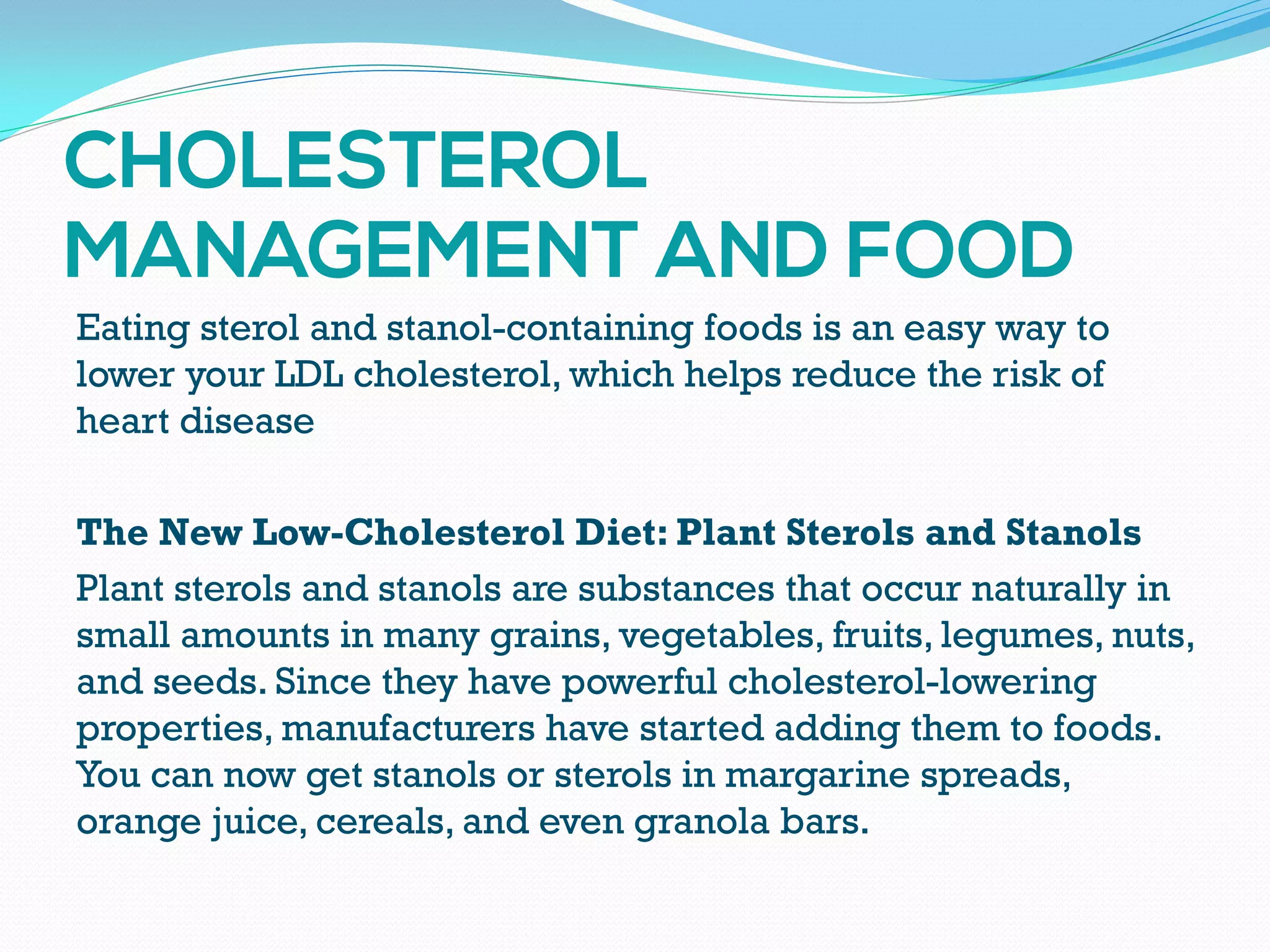 Eating sterol and stanol-containing foods is an easy way to
lower your LDL cholesterol, which helps reduce the risk of
heart disease
The New Low-Cholesterol Diet: Plant Sterols and Stanols
Plant sterols and stanols are substances that occur naturally in
small amounts in many grains, vegetables, fruits, legumes, nuts,
and seeds. Since they have powerful cholesterol-lowering
properties, manufacturers have started adding them to foods.
You can now get stanols or sterols in margarine spreads,
orange juice, cereals, and even granola bars.
 