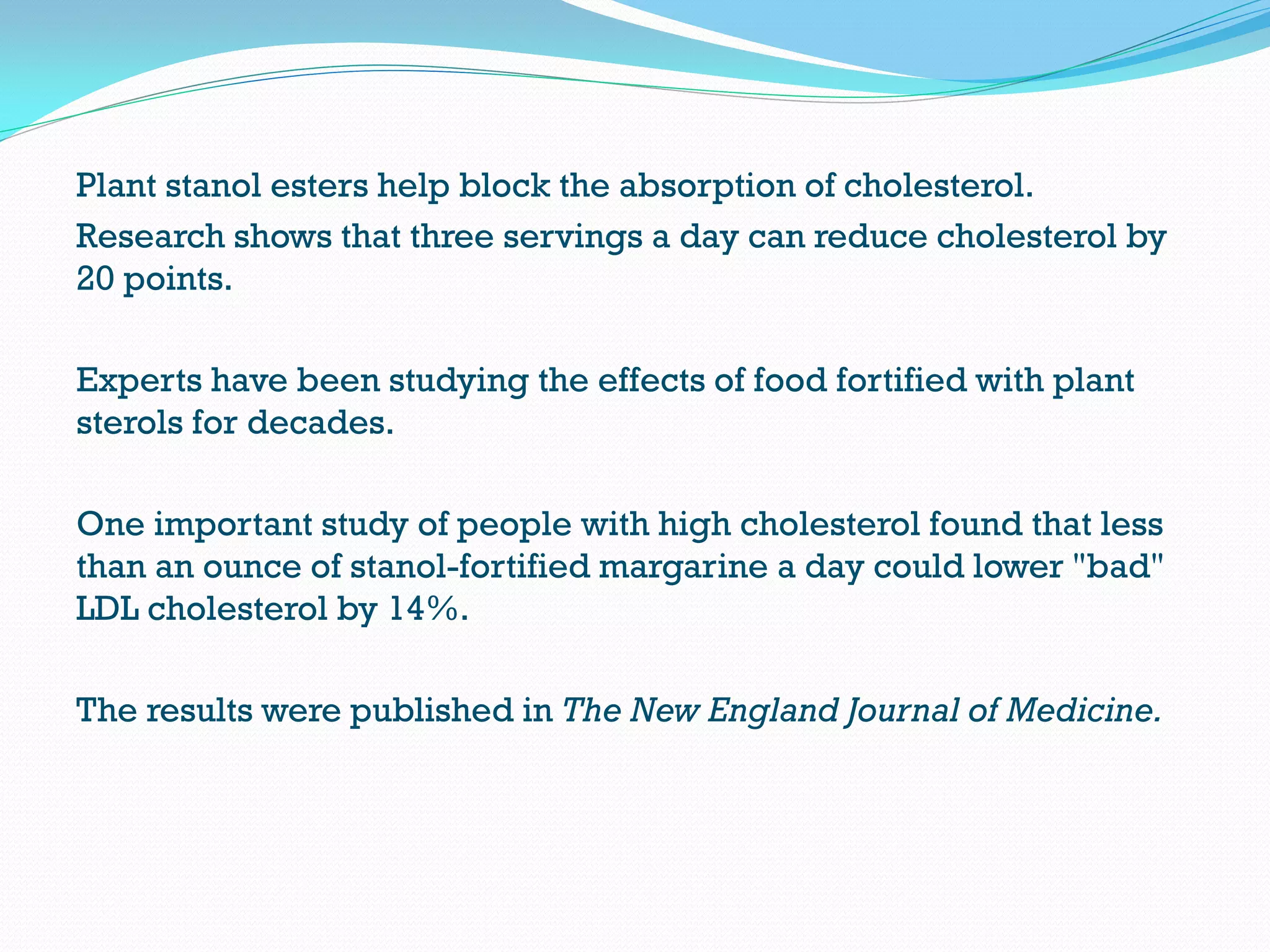 Plant stanol esters help block the absorption of cholesterol.
Research shows that three servings a day can reduce cholesterol by
20 points.
Experts have been studying the effects of food fortified with plant
sterols for decades.
One important study of people with high cholesterol found that less
than an ounce of stanol-fortified margarine a day could lower "bad"
LDL cholesterol by 14%.
The results were published in The New England Journal of Medicine.
 